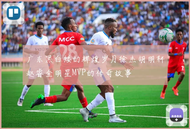 广东黑白矮的辉煌岁月徐杰胡明轩赵睿全明星MVP的传奇故事