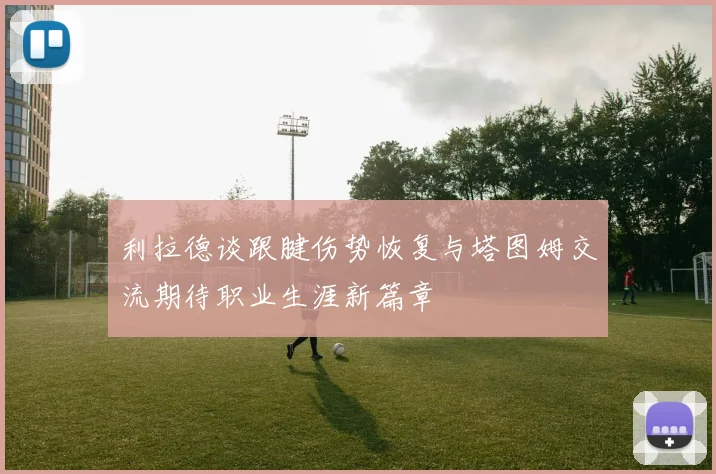 利拉德谈跟腱伤势恢复与塔图姆交流期待职业生涯新篇章