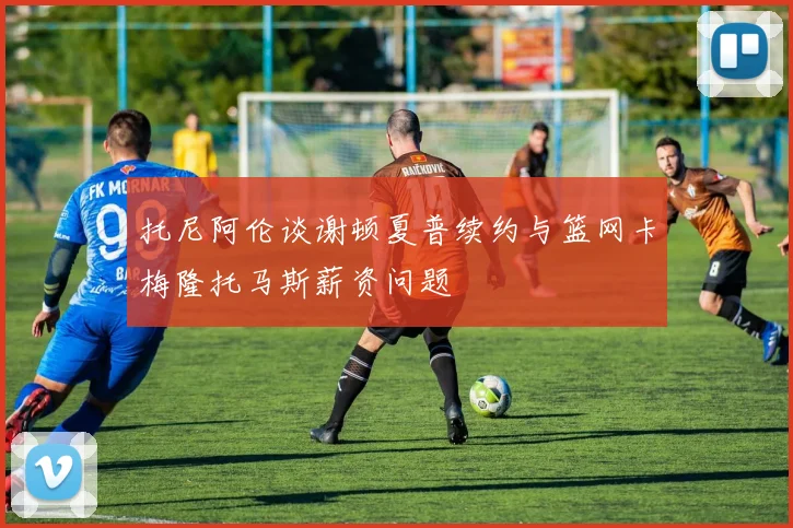 托尼阿伦谈谢顿夏普续约与篮网卡梅隆托马斯薪资问题