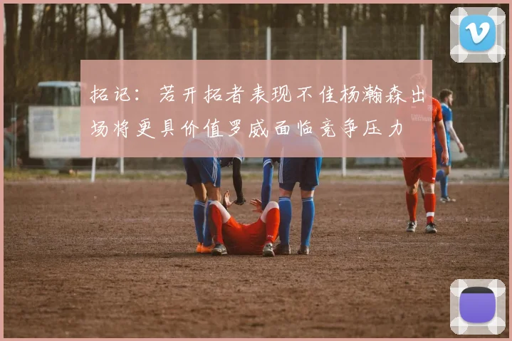 拓记：若开拓者表现不佳杨瀚森出场将更具价值罗威面临竞争压力