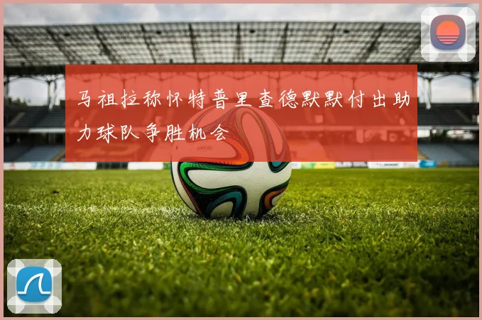 马祖拉称怀特普里查德默默付出助力球队争胜机会