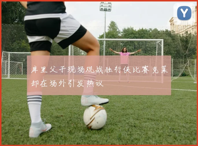 库里父子现场观战独行侠比赛克莱却在场外引发热议