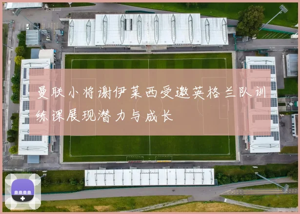 曼联小将谢伊莱西受邀英格兰队训练课展现潜力与成长