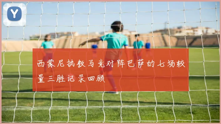 西蒙尼执教马竞对阵巴萨的七场较量三胜记录回顾