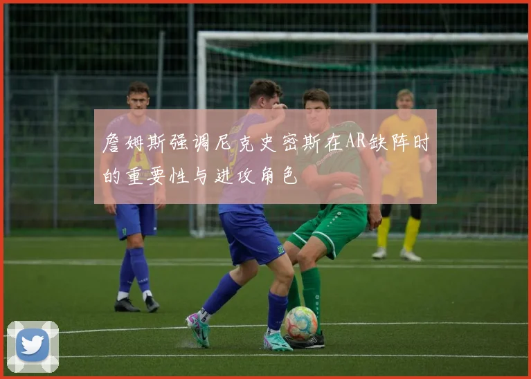 詹姆斯强调尼克史密斯在AR缺阵时的重要性与进攻角色
