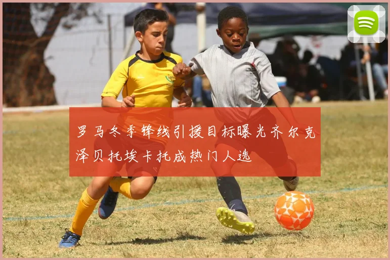 罗马冬季锋线引援目标曝光齐尔克泽贝托埃卡托成热门人选