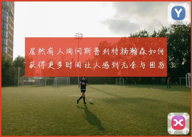 居然有人询问斯普利特杨瀚森如何获得更多时间让人感到无奈与困惑