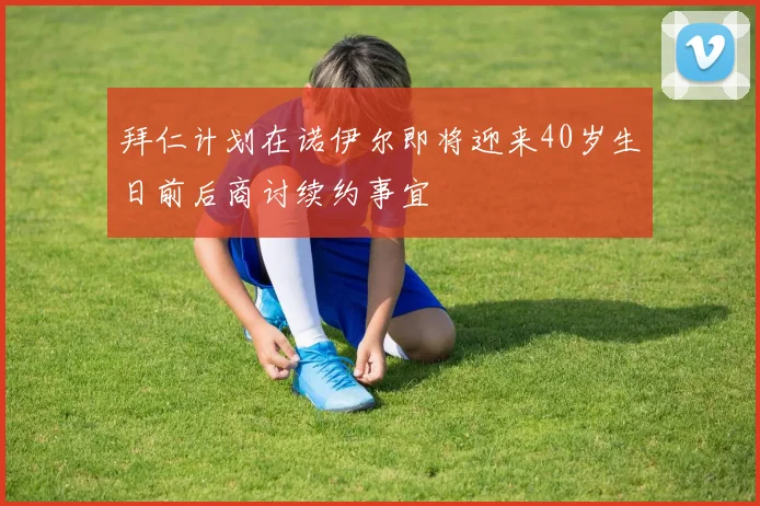 拜仁计划在诺伊尔即将迎来40岁生日前后商讨续约事宜