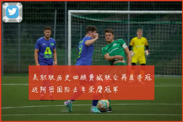 美职联历史回顾费城联合再度夺冠迈阿密国际去年荣膺冠军
