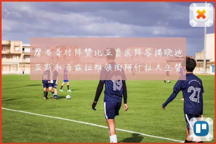 摩洛哥对阵赞比亚首发阵容揭晓迪亚斯和马兹拉维领衔阿什拉夫坐替补席