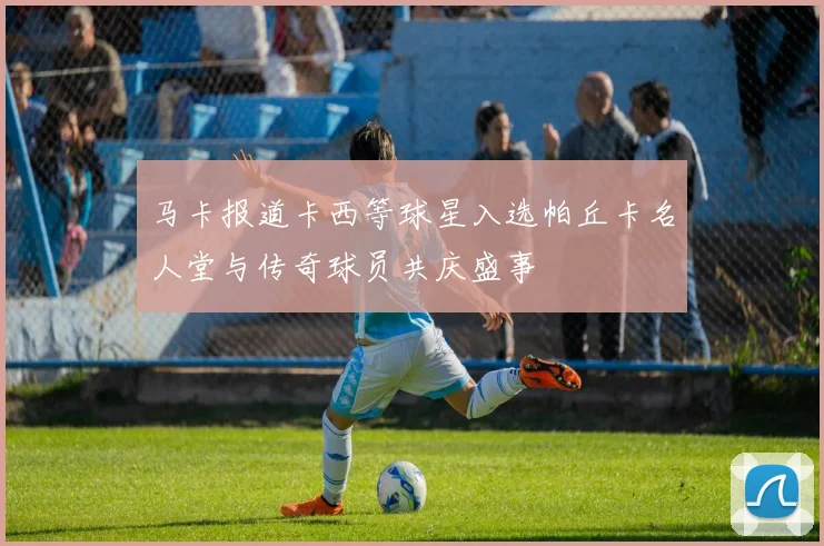 马卡报道卡西等球星入选帕丘卡名人堂与传奇球员共庆盛事