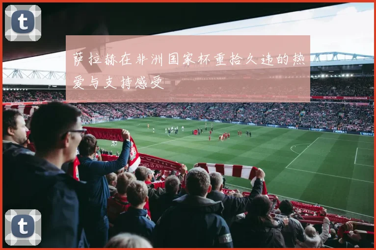 萨拉赫在非洲国家杯重拾久违的热爱与支持感受