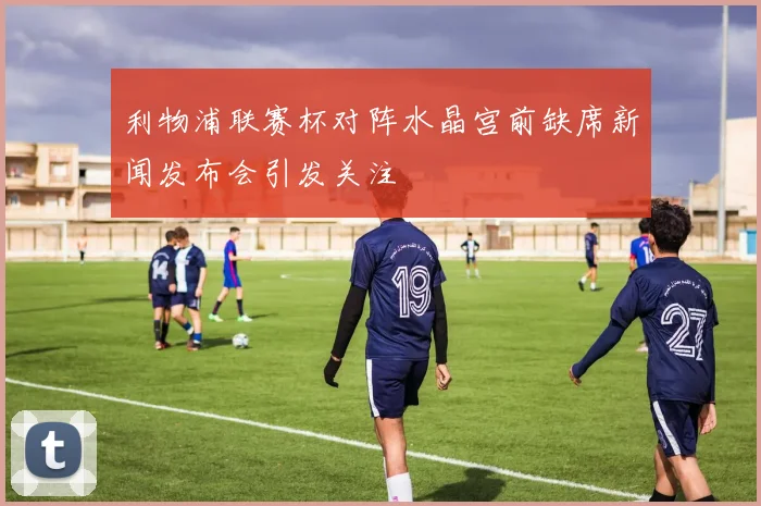利物浦联赛杯对阵水晶宫前缺席新闻发布会引发关注