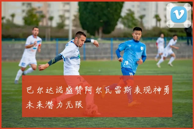 巴尔达诺盛赞阿尔瓦雷斯表现神勇未来潜力无限